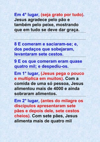 Em 4° lugar, (seja grato por tudo).
Jesus agradece pelo pão e
também pelo peixe, mostrando
que em tudo se deve dar graça.
8 E comeram e saciaram-se; e,
dos pedaços que sobejaram,
levantaram sete cestos.
9 E os que comeram eram quase
quatro mil; e despediu-os.
Em 1° lugar, (Jesus pega o pouco
e multiplica em muitos). Com a
comida de uma só pessoa, Jesus
alimentou mais de 4000 e ainda
sobraram alimentos.
Em 2° lugar, (antes do milagre os
discípulos apresentaram sete
pães e depois dele, sete cestos
cheios). Com sete pães, Jesus
alimenta mais de quatro mil
 