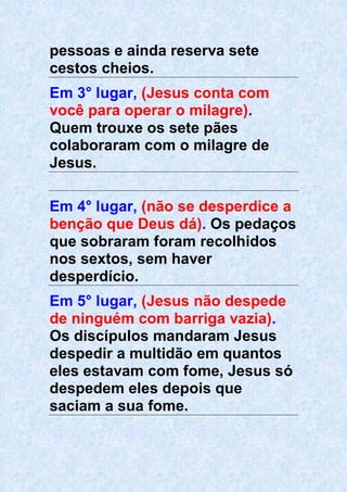pessoas e ainda reserva sete
cestos cheios.
Em 3° lugar, (Jesus conta com
você para operar o milagre).
Quem trouxe os sete pães
colaboraram com o milagre de
Jesus.
Em 4° lugar, (não se desperdice a
benção que Deus dá). Os pedaços
que sobraram foram recolhidos
nos sextos, sem haver
desperdício.
Em 5° lugar, (Jesus não despede
de ninguém com barriga vazia).
Os discípulos mandaram Jesus
despedir a multidão em quantos
eles estavam com fome, Jesus só
despedem eles depois que
saciam a sua fome.
 