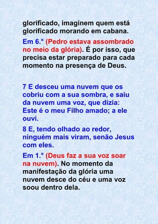 glorificado, imaginem quem está
glorificado morando em cabana.
Em 6.° (Pedro estava assombrado
no meio da glória). É por isso, que
precisa estar preparado para cada
momento na presença de Deus.
7 E desceu uma nuvem que os
cobriu com a sua sombra, e saiu
da nuvem uma voz, que dizia:
Este é o meu Filho amado; a ele
ouvi.
8 E, tendo olhado ao redor,
ninguém mais viram, senão Jesus
com eles.
Em 1.° (Deus faz a sua voz soar
na nuvem). No momento da
manifestação da glória uma
nuvem desce do céu e uma voz
soou dentro dela.
 