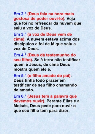 Em 2.° (Deus fala na hora mais
gostosa de poder ouvi-lo). Veja
que foi no refrescar da nuvem que
saiu a voz de Deus.
Em 3.° (a voz de Deus vem de
cima). A nuvem estava acima dos
discípulos e foi de lá que saiu a
voz de Deus.
Em 4.° (Deus dá testemunho do
seu filho). Se à terra não testificar
quem é Jesus, de cima Deus
mostra quem ele é.
Em 5.° (o filho amado do pai).
Deus tinha todo prazer em
testificar de seu filho chamando
de amado.
Em 6.° (Jesus tem a palavra que
devemos ouvir). Perante Elias e a
Moisés, Deus pede para ouvir o
que seu filho tem para dizer.
 
