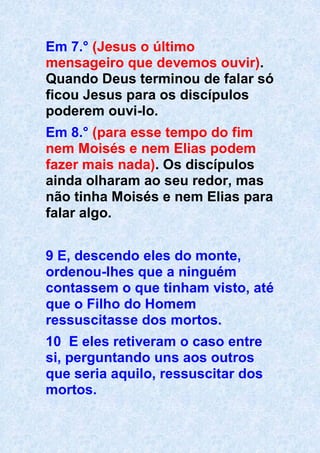 Em 7.° (Jesus o último
mensageiro que devemos ouvir).
Quando Deus terminou de falar só
ficou Jesus para os discípulos
poderem ouvi-lo.
Em 8.° (para esse tempo do fim
nem Moisés e nem Elias podem
fazer mais nada). Os discípulos
ainda olharam ao seu redor, mas
não tinha Moisés e nem Elias para
falar algo.
9 E, descendo eles do monte,
ordenou-lhes que a ninguém
contassem o que tinham visto, até
que o Filho do Homem
ressuscitasse dos mortos.
10 E eles retiveram o caso entre
si, perguntando uns aos outros
que seria aquilo, ressuscitar dos
mortos.
 