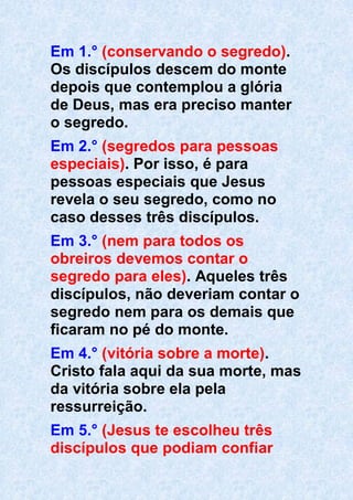 Em 1.° (conservando o segredo).
Os discípulos descem do monte
depois que contemplou a glória
de Deus, mas era preciso manter
o segredo.
Em 2.° (segredos para pessoas
especiais). Por isso, é para
pessoas especiais que Jesus
revela o seu segredo, como no
caso desses três discípulos.
Em 3.° (nem para todos os
obreiros devemos contar o
segredo para eles). Aqueles três
discípulos, não deveriam contar o
segredo nem para os demais que
ficaram no pé do monte.
Em 4.° (vitória sobre a morte).
Cristo fala aqui da sua morte, mas
da vitória sobre ela pela
ressurreição.
Em 5.° (Jesus te escolheu três
discípulos que podiam confiar
 