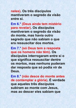 neles). Os três discípulos
mantiveram o segredo da visão
entre si.
Em 6.° (Deus ainda tem mistério
para revelar). Os discípulos
mantiveram o segredo da visão
do monte, mas havia outro
segredo que não sabiam o que
era ressuscitar dos mortos.
Em 7.° (só Deus tem a resposta
que os homens não têm). Os
discípulos interrogaram entre si o
que significa ressuscitar dentre
os mortos, mas nenhuns puderam
dar resposta que só podia vir de
Deus.
Em 8.° (não desce do monte antes
de contemplar a glória). É verdade
que aqueles três discípulos
subiram ao monte com Jesus,
mas ao descer eles sabiam que
 