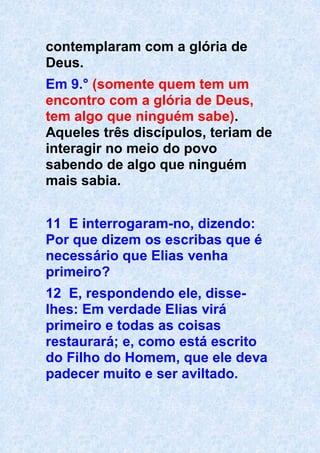 contemplaram com a glória de
Deus.
Em 9.° (somente quem tem um
encontro com a glória de Deus,
tem algo que ninguém sabe).
Aqueles três discípulos, teriam de
interagir no meio do povo
sabendo de algo que ninguém
mais sabia.
11 E interrogaram-no, dizendo:
Por que dizem os escribas que é
necessário que Elias venha
primeiro?
12 E, respondendo ele, disse-
lhes: Em verdade Elias virá
primeiro e todas as coisas
restaurará; e, como está escrito
do Filho do Homem, que ele deva
padecer muito e ser aviltado.
 