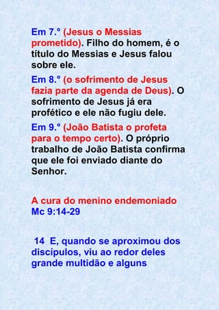Em 7.° (Jesus o Messias
prometido). Filho do homem, é o
título do Messias e Jesus falou
sobre ele.
Em 8.° (o sofrimento de Jesus
fazia parte da agenda de Deus). O
sofrimento de Jesus já era
profético e ele não fugiu dele.
Em 9.° (João Batista o profeta
para o tempo certo). O próprio
trabalho de João Batista confirma
que ele foi enviado diante do
Senhor.
A cura do menino endemoniado
Mc 9:14-29
14 E, quando se aproximou dos
discípulos, viu ao redor deles
grande multidão e alguns
 