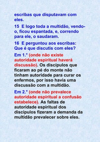 escribas que disputavam com
eles.
15 E logo toda a multidão, vendo-
o, ficou espantada, e, correndo
para ele, o saudaram.
16 E perguntou aos escribas:
Que é que discutis com eles?
Em 1.° (onde não existe
autoridade espiritual haverá
discussão). Os discípulos que
ficaram ao pé do monte não
tinham autoridade para curar os
enfermos, por isso havia uma
discussão com a multidão.
Em 2.° (onde não prevalece
autoridade espiritual a confusão
estabelece). As faltas de
autoridade espiritual dos
discípulos fizeram a demanda da
multidão prevalecer sobre eles.
 