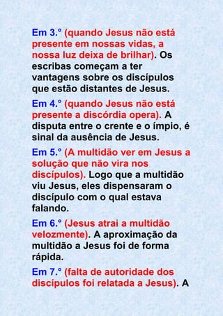 Em 3.° (quando Jesus não está
presente em nossas vidas, a
nossa luz deixa de brilhar). Os
escribas começam a ter
vantagens sobre os discípulos
que estão distantes de Jesus.
Em 4.° (quando Jesus não está
presente a discórdia opera). A
disputa entre o crente e o ímpio, é
sinal da ausência de Jesus.
Em 5.° (A multidão ver em Jesus a
solução que não vira nos
discípulos). Logo que a multidão
viu Jesus, eles dispensaram o
discípulo com o qual estava
falando.
Em 6.° (Jesus atrai a multidão
velozmente). A aproximação da
multidão a Jesus foi de forma
rápida.
Em 7.° (falta de autoridade dos
discípulos foi relatada a Jesus). A
 