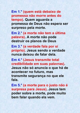Em 1.° (quem está debaixo de
promessa não morre antes do
tempo). Quem aguarda a
promessa de Deus não espera ser
surpreso pela morte.
Em 2.° (a morte não tem a última
palavra). A morte não pode
destruir os planos de Deus
Em 3.° (a verdade fala por si
próprio). Jesus sendo a verdade
nunca deixou de falar dela.
Em 4.° (Jesus transmite total
credibilidade em suas palavras).
Jesus não só anuncia o que há de
acontecer no futuro, mas
transmite segurança no que ele
fala.
Em 5.° (a morte para o justo não é
surpresa para Jesus). Jesus tem
poder sobre a morte, pode muito
bem falar quando ela vem.
 