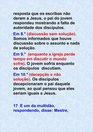 resposta que os escribas não
deram a Jesus, o pai do jovem
respondeu mostrando a falta de
autoridade dos discípulos.
Em 8.° (discussão sem solução).
Somos informados que houve
discussão sobre o assunto e nada
de solução.
Em 9.° (enquanto a igreja perde
tempo em discutir o mundo
sofre). O jovem sofria enquanto
os discípulos discutiam.
Em 10.° (decepção e não
solução). Os discípulos
decepcionaram o pai daquele
jovem, ao qual pensou que eles
seriam iguais a Jesus.
17 E um da multidão,
respondendo, disse: Mestre,
 