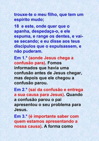 trouxe-te o meu filho, que tem um
espírito mudo;
18 e este, onde quer que o
apanha, despedaça-o, e ele
espuma, e range os dentes, e vai-
se secando; e eu disse aos teus
discípulos que o expulsassem, e
não puderam.
Em 1.° (aonde Jesus chega a
confusão para). Fomos
informados que havia uma
confusão antes de Jesus chegar,
mas depois que ele chegou a
confusão parou.
Em 2.° (sai da confusão e entrega
a sua causa para Jesus). Quando
a confusão parou o pai
apresentou o seu problema para
Jesus.
Em 3.° (é importante saber com
quem estamos apresentando a
nossa causa). A forma como
 