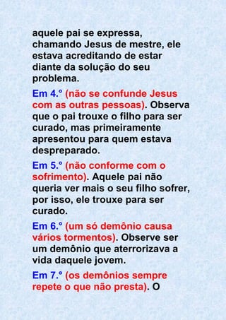 aquele pai se expressa,
chamando Jesus de mestre, ele
estava acreditando de estar
diante da solução do seu
problema.
Em 4.° (não se confunde Jesus
com as outras pessoas). Observa
que o pai trouxe o filho para ser
curado, mas primeiramente
apresentou para quem estava
despreparado.
Em 5.° (não conforme com o
sofrimento). Aquele pai não
queria ver mais o seu filho sofrer,
por isso, ele trouxe para ser
curado.
Em 6.° (um só demônio causa
vários tormentos). Observe ser
um demônio que aterrorizava a
vida daquele jovem.
Em 7.° (os demônios sempre
repete o que não presta). O
 