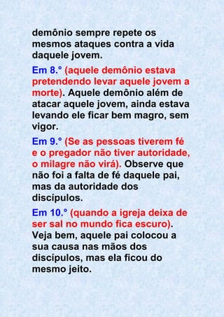 demônio sempre repete os
mesmos ataques contra a vida
daquele jovem.
Em 8.° (aquele demônio estava
pretendendo levar aquele jovem a
morte). Aquele demônio além de
atacar aquele jovem, ainda estava
levando ele ficar bem magro, sem
vigor.
Em 9.° (Se as pessoas tiverem fé
e o pregador não tiver autoridade,
o milagre não virá). Observe que
não foi a falta de fé daquele pai,
mas da autoridade dos
discípulos.
Em 10.° (quando a igreja deixa de
ser sal no mundo fica escuro).
Veja bem, aquele pai colocou a
sua causa nas mãos dos
discípulos, mas ela ficou do
mesmo jeito.
 