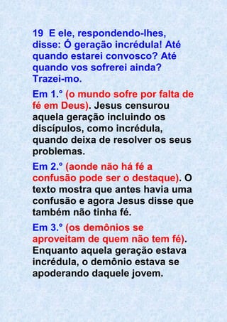 19 E ele, respondendo-lhes,
disse: Ó geração incrédula! Até
quando estarei convosco? Até
quando vos sofrerei ainda?
Trazei-mo.
Em 1.° (o mundo sofre por falta de
fé em Deus). Jesus censurou
aquela geração incluindo os
discípulos, como incrédula,
quando deixa de resolver os seus
problemas.
Em 2.° (aonde não há fé a
confusão pode ser o destaque). O
texto mostra que antes havia uma
confusão e agora Jesus disse que
também não tinha fé.
Em 3.° (os demônios se
aproveitam de quem não tem fé).
Enquanto aquela geração estava
incrédula, o demônio estava se
apoderando daquele jovem.
 