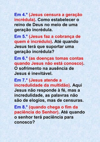 Em 4.° (Jesus censura a geração
incrédula). Como estabelecer o
reino de Deus no meio de uma
geração incrédula.
Em 5.° (Jesus faz a cobrança de
quem é incrédulo). Até quando
Jesus terá que suportar uma
geração incrédula?
Em 6.° (as doenças tomas contas
quando Jesus não está conosco).
O sofrimento na ausência de
Jesus é inevitável.
Em 7.° (Jesus atende a
incredulidade da multidão). Aqui
Jesus não responde à fé, mas a
incredulidade, as palavras não
são de elogios, mas de censuras.
Em 8.° (quando chega o fim da
paciência do Senhor). Até quando
o senhor terá paciência para
conosco?
 