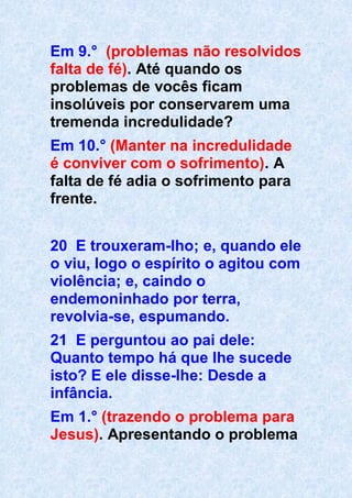 Em 9.° (problemas não resolvidos
falta de fé). Até quando os
problemas de vocês ficam
insolúveis por conservarem uma
tremenda incredulidade?
Em 10.° (Manter na incredulidade
é conviver com o sofrimento). A
falta de fé adia o sofrimento para
frente.
20 E trouxeram-lho; e, quando ele
o viu, logo o espírito o agitou com
violência; e, caindo o
endemoninhado por terra,
revolvia-se, espumando.
21 E perguntou ao pai dele:
Quanto tempo há que lhe sucede
isto? E ele disse-lhe: Desde a
infância.
Em 1.° (trazendo o problema para
Jesus). Apresentando o problema
 