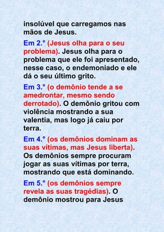 insolúvel que carregamos nas
mãos de Jesus.
Em 2.° (Jesus olha para o seu
problema). Jesus olha para o
problema que ele foi apresentado,
nesse caso, o endemoniado e ele
dá o seu último grito.
Em 3.° (o demônio tende a se
amedrontar, mesmo sendo
derrotado). O demônio gritou com
violência mostrando a sua
valentia, mas logo já caiu por
terra.
Em 4.° (os demônios dominam as
suas vítimas, mas Jesus liberta).
Os demônios sempre procuram
jogar as suas vítimas por terra,
mostrando que está dominando.
Em 5.° (os demônios sempre
revela as suas tragédias). O
demônio mostrou para Jesus
 