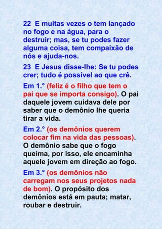 22 E muitas vezes o tem lançado
no fogo e na água, para o
destruir; mas, se tu podes fazer
alguma coisa, tem compaixão de
nós e ajuda-nos.
23 E Jesus disse-lhe: Se tu podes
crer; tudo é possível ao que crê.
Em 1.° (feliz é o filho que tem o
pai que se importa consigo). O pai
daquele jovem cuidava dele por
saber que o demônio lhe queria
tirar a vida.
Em 2.° (os demônios querem
colocar fim na vida das pessoas).
O demônio sabe que o fogo
queima, por isso, ele encaminha
aquele jovem em direção ao fogo.
Em 3.° (os demônios não
carregam nos seus projetos nada
de bom). O propósito dos
demônios está em pauta; matar,
roubar e destruir.
 