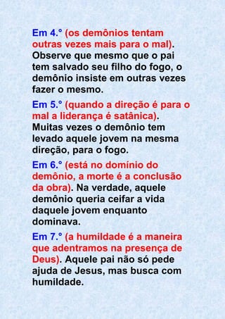 Em 4.° (os demônios tentam
outras vezes mais para o mal).
Observe que mesmo que o pai
tem salvado seu filho do fogo, o
demônio insiste em outras vezes
fazer o mesmo.
Em 5.° (quando a direção é para o
mal a liderança é satânica).
Muitas vezes o demônio tem
levado aquele jovem na mesma
direção, para o fogo.
Em 6.° (está no domínio do
demônio, a morte é a conclusão
da obra). Na verdade, aquele
demônio queria ceifar a vida
daquele jovem enquanto
dominava.
Em 7.° (a humildade é a maneira
que adentramos na presença de
Deus). Aquele pai não só pede
ajuda de Jesus, mas busca com
humildade.
 