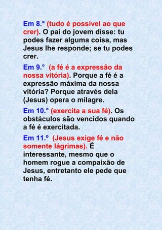 Em 8.° (tudo é possível ao que
crer). O pai do jovem disse: tu
podes fazer alguma coisa, mas
Jesus lhe responde; se tu podes
crer.
Em 9.° (a fé é a expressão da
nossa vitória). Porque a fé é a
expressão máxima da nossa
vitória? Porque através dela
(Jesus) opera o milagre.
Em 10.° (exercita a sua fé). Os
obstáculos são vencidos quando
a fé é exercitada.
Em 11.º (Jesus exige fé e não
somente lágrimas). É
interessante, mesmo que o
homem rogue a compaixão de
Jesus, entretanto ele pede que
tenha fé.
 