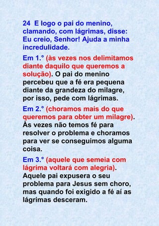 24 E logo o pai do menino,
clamando, com lágrimas, disse:
Eu creio, Senhor! Ajuda a minha
incredulidade.
Em 1.° (às vezes nos delimitamos
diante daquilo que queremos a
solução). O pai do menino
percebeu que a fé era pequena
diante da grandeza do milagre,
por isso, pede com lágrimas.
Em 2.° (choramos mais do que
queremos para obter um milagre).
Às vezes não temos fé para
resolver o problema e choramos
para ver se conseguimos alguma
coisa.
Em 3.° (aquele que semeia com
lágrima voltará com alegria).
Aquele pai expusera o seu
problema para Jesus sem choro,
mas quando foi exigido a fé aí as
lágrimas desceram.
 