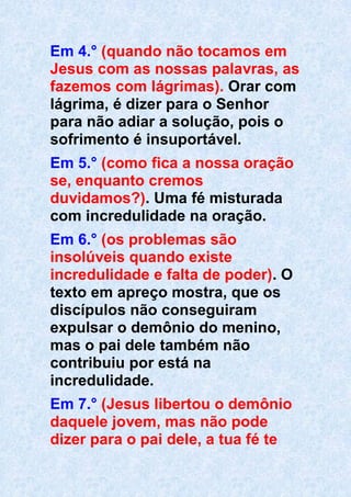 Em 4.° (quando não tocamos em
Jesus com as nossas palavras, as
fazemos com lágrimas). Orar com
lágrima, é dizer para o Senhor
para não adiar a solução, pois o
sofrimento é insuportável.
Em 5.° (como fica a nossa oração
se, enquanto cremos
duvidamos?). Uma fé misturada
com incredulidade na oração.
Em 6.° (os problemas são
insolúveis quando existe
incredulidade e falta de poder). O
texto em apreço mostra, que os
discípulos não conseguiram
expulsar o demônio do menino,
mas o pai dele também não
contribuiu por está na
incredulidade.
Em 7.° (Jesus libertou o demônio
daquele jovem, mas não pode
dizer para o pai dele, a tua fé te
 