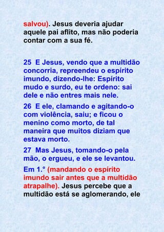 salvou). Jesus deveria ajudar
aquele pai aflito, mas não poderia
contar com a sua fé.
25 E Jesus, vendo que a multidão
concorria, repreendeu o espírito
imundo, dizendo-lhe: Espírito
mudo e surdo, eu te ordeno: sai
dele e não entres mais nele.
26 E ele, clamando e agitando-o
com violência, saiu; e ficou o
menino como morto, de tal
maneira que muitos diziam que
estava morto.
27 Mas Jesus, tomando-o pela
mão, o ergueu, e ele se levantou.
Em 1.° (mandando o espírito
imundo sair antes que a multidão
atrapalhe). Jesus percebe que a
multidão está se aglomerando, ele
 