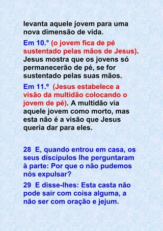 levanta aquele jovem para uma
nova dimensão de vida.
Em 10.° (o jovem fica de pé
sustentado pelas mãos de Jesus).
Jesus mostra que os jovens só
permanecerão de pé, se for
sustentado pelas suas mãos.
Em 11.º (Jesus estabelece a
visão da multidão colocando o
jovem de pé). A multidão via
aquele jovem como morto, mas
esta não é a visão que Jesus
queria dar para eles.
28 E, quando entrou em casa, os
seus discípulos lhe perguntaram
à parte: Por que o não pudemos
nós expulsar?
29 E disse-lhes: Esta casta não
pode sair com coisa alguma, a
não ser com oração e jejum.
 