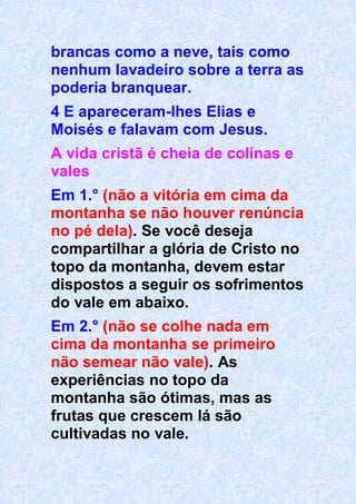 brancas como a neve, tais como
nenhum lavadeiro sobre a terra as
poderia branquear.
4 E apareceram-lhes Elias e
Moisés e falavam com Jesus.
A vida cristã é cheia de colinas e
vales
Em 1.° (não a vitória em cima da
montanha se não houver renúncia
no pé dela). Se você deseja
compartilhar a glória de Cristo no
topo da montanha, devem estar
dispostos a seguir os sofrimentos
do vale em abaixo.
Em 2.° (não se colhe nada em
cima da montanha se primeiro
não semear não vale). As
experiências no topo da
montanha são ótimas, mas as
frutas que crescem lá são
cultivadas no vale.
 