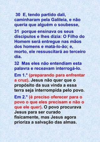 30 E, tendo partido dali,
caminharam pela Galileia, e não
queria que alguém o soubesse,
31 porque ensinava os seus
discípulos e lhes dizia: O Filho do
Homem será entregue nas mãos
dos homens e matá-lo-ão; e,
morto, ele ressuscitará ao terceiro
dia.
32 Mas eles não entendiam esta
palavra e receavam interrogá-lo.
Em 1.° (preparando para enfrentar
a cruz). Jesus não quer que o
propósito da sua vinda a essa
terra seja interrompida pelo povo.
Em 2.° (é preciso oferecer para o
povo o que eles precisam e não o
que ele quer). O povo procurava
Jesus para ser curado
fisicamente, mas Jesus agora
prioriza a salvação das almas.
 