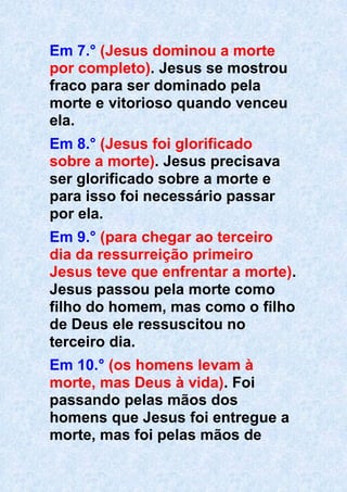 Em 7.° (Jesus dominou a morte
por completo). Jesus se mostrou
fraco para ser dominado pela
morte e vitorioso quando venceu
ela.
Em 8.° (Jesus foi glorificado
sobre a morte). Jesus precisava
ser glorificado sobre a morte e
para isso foi necessário passar
por ela.
Em 9.° (para chegar ao terceiro
dia da ressurreição primeiro
Jesus teve que enfrentar a morte).
Jesus passou pela morte como
filho do homem, mas como o filho
de Deus ele ressuscitou no
terceiro dia.
Em 10.° (os homens levam à
morte, mas Deus à vida). Foi
passando pelas mãos dos
homens que Jesus foi entregue a
morte, mas foi pelas mãos de
 