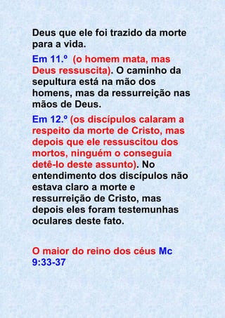 Deus que ele foi trazido da morte
para a vida.
Em 11.º (o homem mata, mas
Deus ressuscita). O caminho da
sepultura está na mão dos
homens, mas da ressurreição nas
mãos de Deus.
Em 12.º (os discípulos calaram a
respeito da morte de Cristo, mas
depois que ele ressuscitou dos
mortos, ninguém o conseguia
detê-lo deste assunto). No
entendimento dos discípulos não
estava claro a morte e
ressurreição de Cristo, mas
depois eles foram testemunhas
oculares deste fato.
O maior do reino dos céus Mc
9:33-37
 