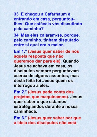 33 E chegou a Cafarnaum e,
entrando em casa, perguntou-
lhes: Que estáveis vós discutindo
pelo caminho?
34 Mas eles calaram-se, porque,
pelo caminho, tinham disputado
entre si qual era o maior.
Em 1.° (Jesus quer saber de nós
aquela resposta que não
queremos dar para ele). Quando
Jesus se achava em casa, os
discípulos sempre perguntavam
acerca de alguns assuntos, mas
desta feita foi Jesus quem os
interrogou a eles.
Em 2.° (Jesus pede conta dos
projetos que maquinamos). Jesus
quer saber o que estamos
estratégiandos durante a nossa
caminhada.
Em 3.° (Jesus quer saber por que
a ideia dos discípulos não está
 