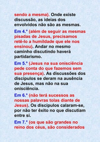 sendo a mesma). Onde existe
discussão, as ideias dos
envolvidos não são as mesmas.
Em 4.° (além de seguir as mesmas
pisadas de Jesus, precisamos
retê-lo a humildade que ele nos
ensinou). Andar no mesmo
caminho discutindo haverá
partidarismo.
Em 5.° (Jesus na sua onisciência
pede conta do que fazemos sem
sua presença). As discussões dos
discípulos se deram na ausência
de Jesus, mas não na sua
onisciência.
Em 6.° (não terá sucessos as
nossas palavras tolas diante de
Jesus). Os discípulos calaram-se,
por não ter êxito no que discutiam
entre si.
Em 7.° (os que são grandes no
reino dos céus, são considerados
 