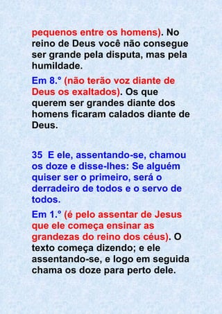 pequenos entre os homens). No
reino de Deus você não consegue
ser grande pela disputa, mas pela
humildade.
Em 8.° (não terão voz diante de
Deus os exaltados). Os que
querem ser grandes diante dos
homens ficaram calados diante de
Deus.
35 E ele, assentando-se, chamou
os doze e disse-lhes: Se alguém
quiser ser o primeiro, será o
derradeiro de todos e o servo de
todos.
Em 1.° (é pelo assentar de Jesus
que ele começa ensinar as
grandezas do reino dos céus). O
texto começa dizendo; e ele
assentando-se, e logo em seguida
chama os doze para perto dele.
 
