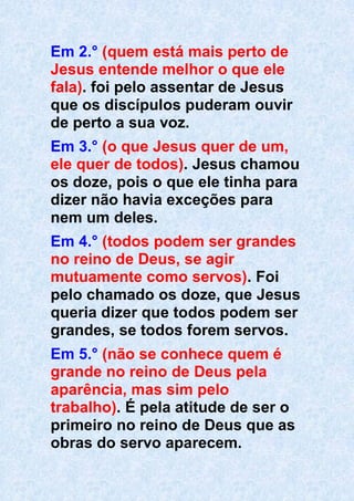 Em 2.° (quem está mais perto de
Jesus entende melhor o que ele
fala). foi pelo assentar de Jesus
que os discípulos puderam ouvir
de perto a sua voz.
Em 3.° (o que Jesus quer de um,
ele quer de todos). Jesus chamou
os doze, pois o que ele tinha para
dizer não havia exceções para
nem um deles.
Em 4.° (todos podem ser grandes
no reino de Deus, se agir
mutuamente como servos). Foi
pelo chamado os doze, que Jesus
queria dizer que todos podem ser
grandes, se todos forem servos.
Em 5.° (não se conhece quem é
grande no reino de Deus pela
aparência, mas sim pelo
trabalho). É pela atitude de ser o
primeiro no reino de Deus que as
obras do servo aparecem.
 