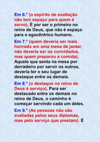 Em 6.° (o espírito de exaltação
não tem espaço para quem é
servo). É por ser o primeiro no
reino de Deus, que não é espaço
para o egocêntrico humano.
Em 7.° (quem deveria ser mais
honrado em uma mesa de jantar,
não deveria ser os convidados,
mas quem preparou a comida).
Aquele que senta na mesa por
derradeiro por servir os outros,
deveria ter o seu lugar de
destaque entre os demais.
Em 8.° (o destaque no reino de
Deus é serviço). Para ser
destacado entre os demais no
reino de Deus, o caminho é
começar servindo cada um deles.
Em 9.° (As pessoas não são
avaliadas pelos seus diplomas,
mas pelo serviço que prestam). É
 
