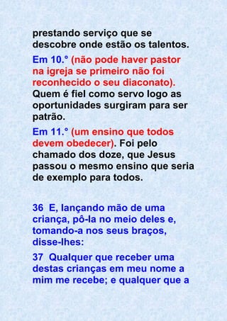 prestando serviço que se
descobre onde estão os talentos.
Em 10.° (não pode haver pastor
na igreja se primeiro não foi
reconhecido o seu diaconato).
Quem é fiel como servo logo as
oportunidades surgiram para ser
patrão.
Em 11.° (um ensino que todos
devem obedecer). Foi pelo
chamado dos doze, que Jesus
passou o mesmo ensino que seria
de exemplo para todos.
36 E, lançando mão de uma
criança, pô-la no meio deles e,
tomando-a nos seus braços,
disse-lhes:
37 Qualquer que receber uma
destas crianças em meu nome a
mim me recebe; e qualquer que a
 