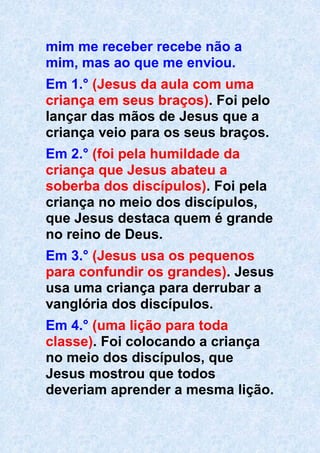 mim me receber recebe não a
mim, mas ao que me enviou.
Em 1.° (Jesus da aula com uma
criança em seus braços). Foi pelo
lançar das mãos de Jesus que a
criança veio para os seus braços.
Em 2.° (foi pela humildade da
criança que Jesus abateu a
soberba dos discípulos). Foi pela
criança no meio dos discípulos,
que Jesus destaca quem é grande
no reino de Deus.
Em 3.° (Jesus usa os pequenos
para confundir os grandes). Jesus
usa uma criança para derrubar a
vanglória dos discípulos.
Em 4.° (uma lição para toda
classe). Foi colocando a criança
no meio dos discípulos, que
Jesus mostrou que todos
deveriam aprender a mesma lição.
 
