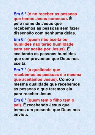 Em 5.° (é no receber as pessoas
que temos Jesus conosco). É
pelo nome de Jesus que
recebemos as pessoas sem fazer
dissensão com nenhuma delas.
Em 6.° (quem não aceita os
humildes não terão humildade
para ser aceite por Jesus). É
aceitando as pessoas humildes
que comprovamos que Deus nos
aceita.
Em 7.° (a qualidade que
recebemos as pessoas é a mesma
que aceitamos Jesus). Como a
mesma qualidade que recebemos
as pessoas e que teremos ela
para receber Jesus.
Em 8.° (quem tem o filho tem o
pai). É recebendo Jesus que
temos um presente que Deus nos
enviou.
 