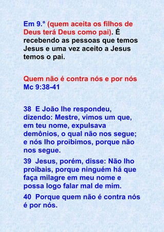 Em 9.° (quem aceita os filhos de
Deus terá Deus como pai). É
recebendo as pessoas que temos
Jesus e uma vez aceito a Jesus
temos o pai.
Quem não é contra nós e por nós
Mc 9:38-41
38 E João lhe respondeu,
dizendo: Mestre, vimos um que,
em teu nome, expulsava
demônios, o qual não nos segue;
e nós lho proibimos, porque não
nos segue.
39 Jesus, porém, disse: Não lho
proibais, porque ninguém há que
faça milagre em meu nome e
possa logo falar mal de mim.
40 Porque quem não é contra nós
é por nós.
 