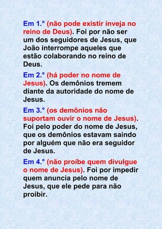 Em 1.° (não pode existir inveja no
reino de Deus). Foi por não ser
um dos seguidores de Jesus, que
João interrompe aqueles que
estão colaborando no reino de
Deus.
Em 2.° (há poder no nome de
Jesus). Os demônios tremem
diante da autoridade do nome de
Jesus.
Em 3.° (os demônios não
suportam ouvir o nome de Jesus).
Foi pelo poder do nome de Jesus,
que os demônios estavam saindo
por alguém que não era seguidor
de Jesus.
Em 4.° (não proíbe quem divulgue
o nome de Jesus). Foi por impedir
quem anuncia pelo nome de
Jesus, que ele pede para não
proibir.
 