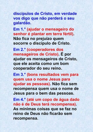 discípulos de Cristo, em verdade
vos digo que não perderá o seu
galardão.
Em 1.° (ajudar o mensageiro do
senhor é plantar em terra fértil).
Não fica no prejuízo quem
socorre o discípulo de Cristo.
Em 2.° (cooperadores dos
mensageiros de Cristo). É por
ajudar os mensageiros de Cristo,
que ele aceita como um bom
cooperador do seu reino.
Em 3.° (bons resultados vem para
quem usa o nome Jesus para
ajudar as pessoas). Não fica sem
recompensa quem usa o nome de
Jesus para o bem das pessoas.
Em 4.° (até um copo de água dado
não é de Deus terá recompensa).
As mínimas coisas que se faz no
reino de Deus não ficarão sem
recompensa.
 