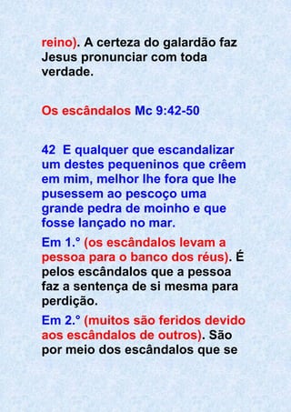 reino). A certeza do galardão faz
Jesus pronunciar com toda
verdade.
Os escândalos Mc 9:42-50
42 E qualquer que escandalizar
um destes pequeninos que crêem
em mim, melhor lhe fora que lhe
pusessem ao pescoço uma
grande pedra de moinho e que
fosse lançado no mar.
Em 1.° (os escândalos levam a
pessoa para o banco dos réus). É
pelos escândalos que a pessoa
faz a sentença de si mesma para
perdição.
Em 2.° (muitos são feridos devido
aos escândalos de outros). São
por meio dos escândalos que se
 