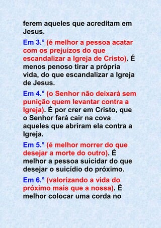 ferem aqueles que acreditam em
Jesus.
Em 3.° (é melhor a pessoa acatar
com os prejuízos do que
escandalizar a Igreja de Cristo). É
menos penoso tirar a própria
vida, do que escandalizar a Igreja
de Jesus.
Em 4.° (o Senhor não deixará sem
punição quem levantar contra a
Igreja). É por crer em Cristo, que
o Senhor fará cair na cova
aqueles que abriram ela contra a
Igreja.
Em 5.° (é melhor morrer do que
desejar a morte do outro). É
melhor a pessoa suicidar do que
desejar o suicídio do próximo.
Em 6.° (valorizando a vida do
próximo mais que a nossa). É
melhor colocar uma corda no
 