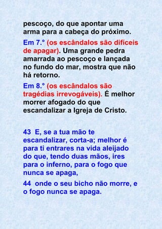pescoço, do que apontar uma
arma para a cabeça do próximo.
Em 7.° (os escândalos são difíceis
de apagar). Uma grande pedra
amarrada ao pescoço e lançada
no fundo do mar, mostra que não
há retorno.
Em 8.° (os escândalos são
tragédias irrevogáveis). É melhor
morrer afogado do que
escandalizar a Igreja de Cristo.
43 E, se a tua mão te
escandalizar, corta-a; melhor é
para ti entrares na vida aleijado
do que, tendo duas mãos, ires
para o inferno, para o fogo que
nunca se apaga,
44 onde o seu bicho não morre, e
o fogo nunca se apaga.
 