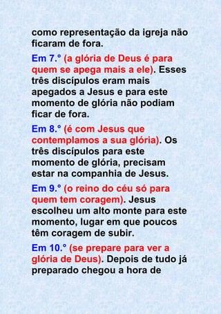 como representação da igreja não
ficaram de fora.
Em 7.° (a glória de Deus é para
quem se apega mais a ele). Esses
três discípulos eram mais
apegados a Jesus e para este
momento de glória não podiam
ficar de fora.
Em 8.° (é com Jesus que
contemplamos a sua glória). Os
três discípulos para este
momento de glória, precisam
estar na companhia de Jesus.
Em 9.° (o reino do céu só para
quem tem coragem). Jesus
escolheu um alto monte para este
momento, lugar em que poucos
têm coragem de subir.
Em 10.° (se prepare para ver a
glória de Deus). Depois de tudo já
preparado chegou a hora de
 