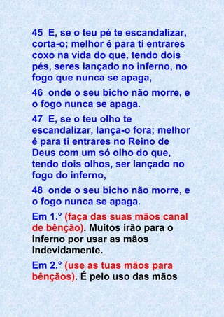 45 E, se o teu pé te escandalizar,
corta-o; melhor é para ti entrares
coxo na vida do que, tendo dois
pés, seres lançado no inferno, no
fogo que nunca se apaga,
46 onde o seu bicho não morre, e
o fogo nunca se apaga.
47 E, se o teu olho te
escandalizar, lança-o fora; melhor
é para ti entrares no Reino de
Deus com um só olho do que,
tendo dois olhos, ser lançado no
fogo do inferno,
48 onde o seu bicho não morre, e
o fogo nunca se apaga.
Em 1.° (faça das suas mãos canal
de bênção). Muitos irão para o
inferno por usar as mãos
indevidamente.
Em 2.° (use as tuas mãos para
bênçãos). É pelo uso das mãos
 