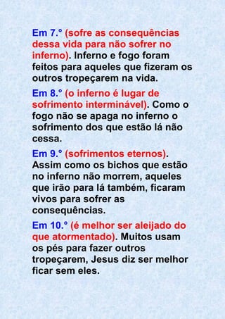 Em 7.° (sofre as consequências
dessa vida para não sofrer no
inferno). Inferno e fogo foram
feitos para aqueles que fizeram os
outros tropeçarem na vida.
Em 8.° (o inferno é lugar de
sofrimento interminável). Como o
fogo não se apaga no inferno o
sofrimento dos que estão lá não
cessa.
Em 9.° (sofrimentos eternos).
Assim como os bichos que estão
no inferno não morrem, aqueles
que irão para lá também, ficaram
vivos para sofrer as
consequências.
Em 10.° (é melhor ser aleijado do
que atormentado). Muitos usam
os pés para fazer outros
tropeçarem, Jesus diz ser melhor
ficar sem eles.
 