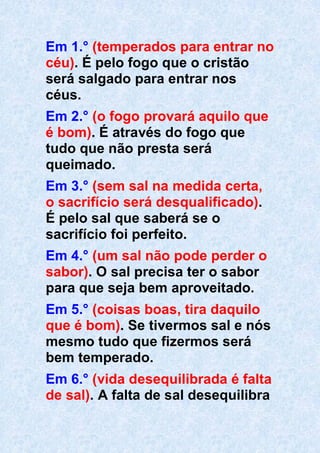 Em 1.° (temperados para entrar no
céu). É pelo fogo que o cristão
será salgado para entrar nos
céus.
Em 2.° (o fogo provará aquilo que
é bom). É através do fogo que
tudo que não presta será
queimado.
Em 3.° (sem sal na medida certa,
o sacrifício será desqualificado).
É pelo sal que saberá se o
sacrifício foi perfeito.
Em 4.° (um sal não pode perder o
sabor). O sal precisa ter o sabor
para que seja bem aproveitado.
Em 5.° (coisas boas, tira daquilo
que é bom). Se tivermos sal e nós
mesmo tudo que fizermos será
bem temperado.
Em 6.° (vida desequilibrada é falta
de sal). A falta de sal desequilibra
 