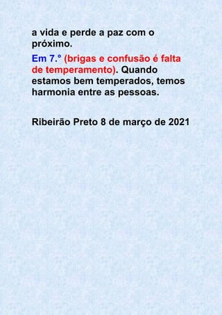 a vida e perde a paz com o
próximo.
Em 7.° (brigas e confusão é falta
de temperamento). Quando
estamos bem temperados, temos
harmonia entre as pessoas.
Ribeirão Preto 8 de março de 2021
 
